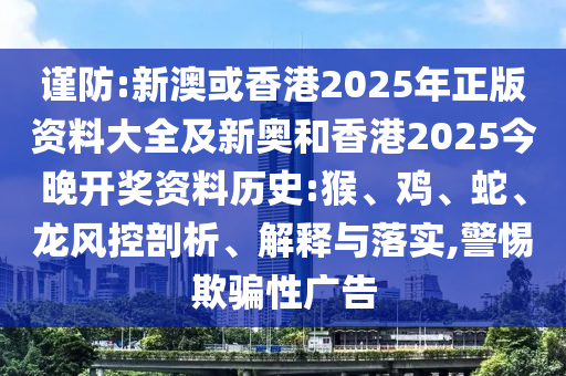 谨防:新澳或香港2025年正版资料大全及新奥和香港2025今晚开奖资料历史:猴、鸡、蛇、龙风控剖析、解释与落实,警惕欺骗性广告